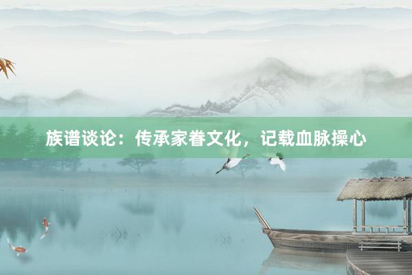 族谱谈论：传承家眷文化，记载血脉操心