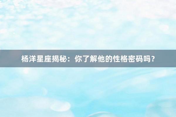 杨洋星座揭秘：你了解他的性格密码吗？